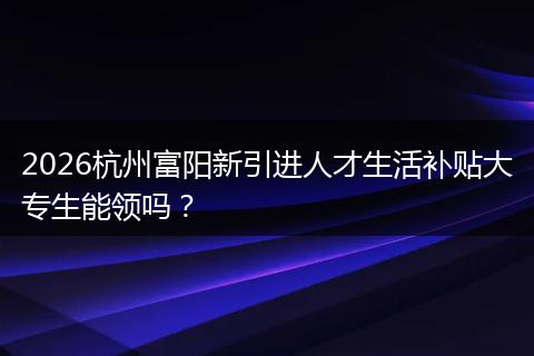 2026杭州富阳新引进人才生活补贴大专生能领吗？