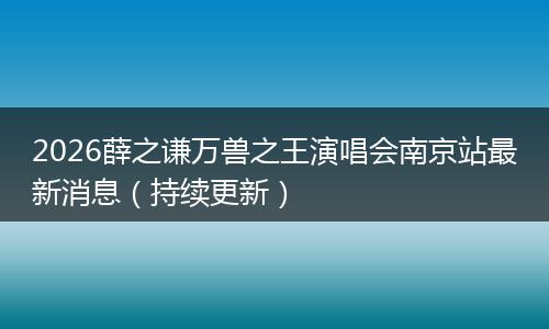 2026薛之谦万兽之王演唱会南京站最新消息（持续更新）