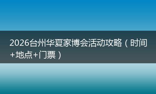 2026台州华夏家博会活动攻略（时间+地点+门票）
