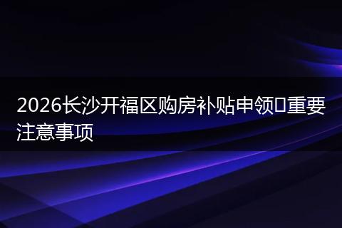 2026长沙开福区购房补贴申领​重要注意事项
