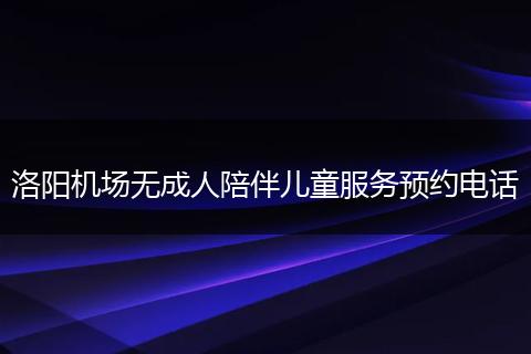 洛阳机场无成人陪伴儿童服务预约电话