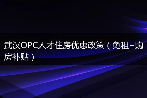 武汉OPC人才住房优惠政策（免租+购房补贴）