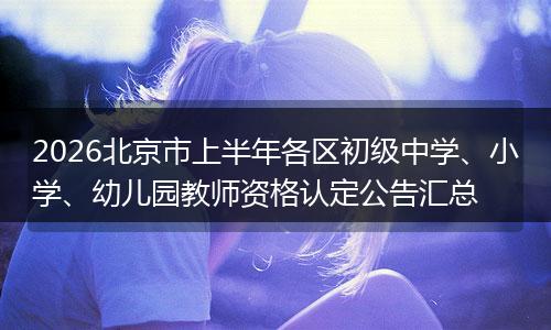2026北京市上半年各区初级中学、小学、幼儿园教师资格认定公告汇总