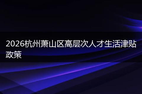 2026杭州萧山区高层次人才生活津贴政策