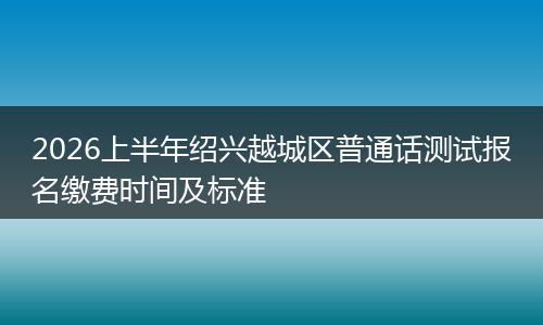 2026上半年绍兴越城区普通话测试报名缴费时间及标准