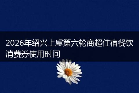 2026年绍兴上虞第六轮商超住宿餐饮消费券使用时间