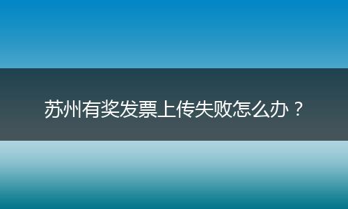 苏州有奖发票上传失败怎么办？