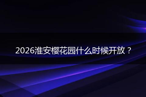 2026淮安樱花园什么时候开放？