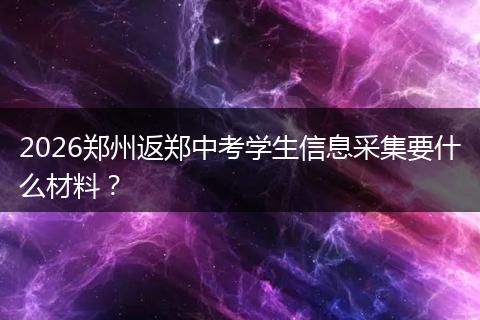 2026郑州返郑中考学生信息采集要什么材料？