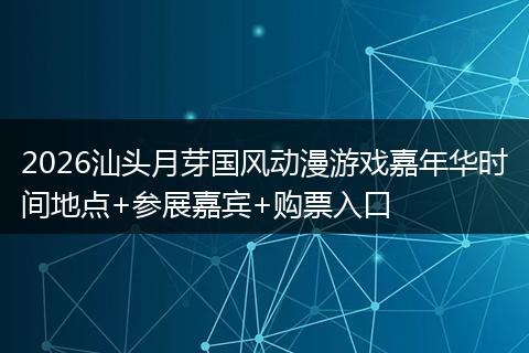 2026汕头月芽国风动漫游戏嘉年华时间地点+参展嘉宾+购票入口