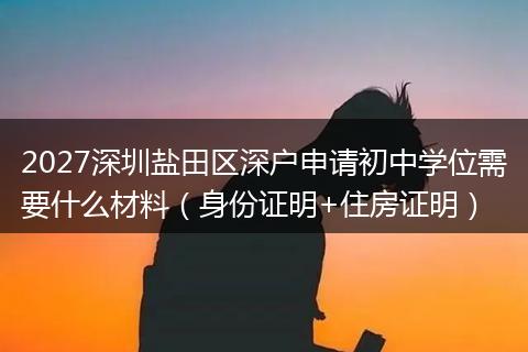 2027深圳盐田区深户申请初中学位需要什么材料（身份证明+住房证明）