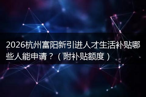 2026杭州富阳新引进人才生活补贴哪些人能申请？（附补贴额度）