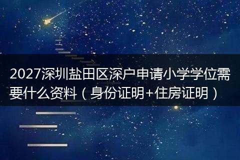 2027深圳盐田区深户申请小学学位需要什么资料（身份证明+住房证明）