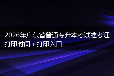 2026年广东省普通专升本考试准考证打印时间＋打印入口