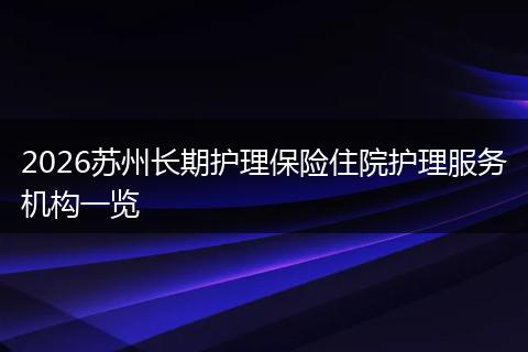 2026苏州长期护理保险住院护理服务机构一览