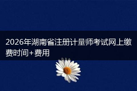2026年湖南省注册计量师考试网上缴费时间+费用