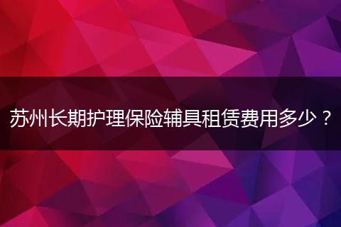 苏州长期护理保险辅具租赁费用多少？