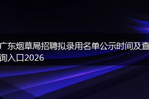 广东烟草局招聘拟录用名单公示时间及查询入口2026