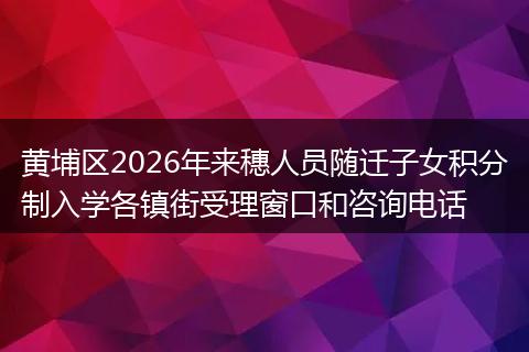 黄埔区2026年来穗人员随迁子女积分制入学各镇街受理窗口和咨询电话