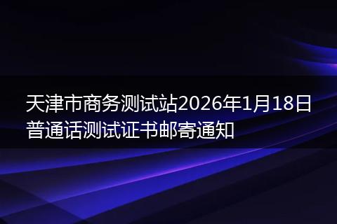 天津市商务测试站2026年1月18日普通话测试证书邮寄通知