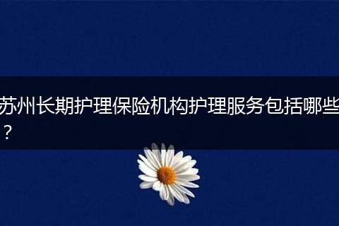 苏州长期护理保险机构护理服务包括哪些？