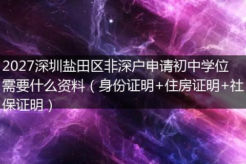 2027深圳盐田区非深户申请初中学位需要什么资料（身份证明+住房证明+社保证明）