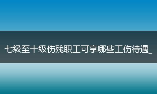 七级至十级伤残职工可享哪些工伤待遇_