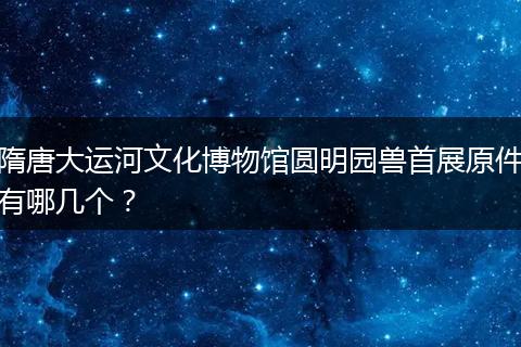 隋唐大运河文化博物馆圆明园兽首展原件有哪几个？