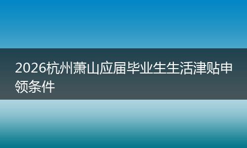 2026杭州萧山应届毕业生生活津贴申领条件