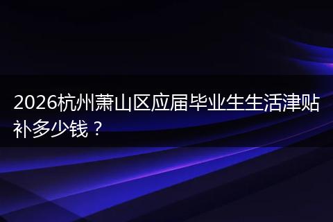 2026杭州萧山区应届毕业生生活津贴补多少钱？