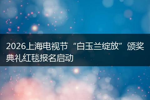 2026上海电视节“白玉兰绽放”颁奖典礼红毯报名启动