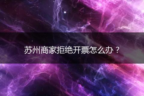苏州商家拒绝开票怎么办？