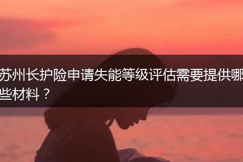 苏州长护险申请失能等级评估需要提供哪些材料？