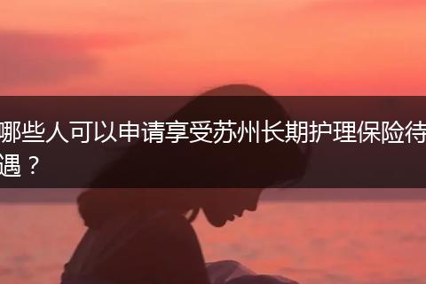 哪些人可以申请享受苏州长期护理保险待遇？