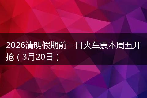 2026清明假期前一日火车票本周五开抢（3月20日）