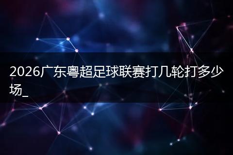 2026广东粤超足球联赛打几轮打多少场_