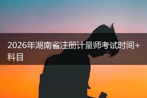 2026年湖南省注册计量师考试时间+科目