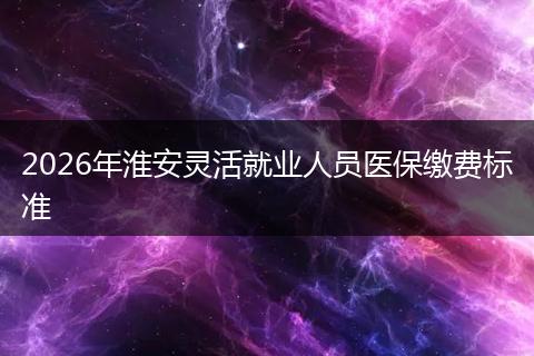 2026年淮安灵活就业人员医保缴费标准