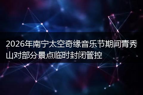 2026年南宁太空奇缘音乐节期间青秀山对部分景点临时封闭管控