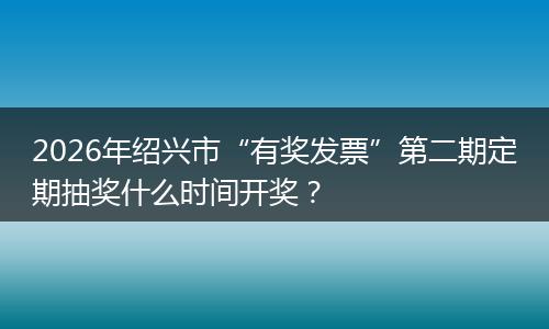 2026年绍兴市“有奖发票”第二期定期抽奖什么时间开奖？