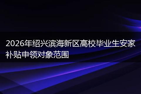 2026年绍兴滨海新区高校毕业生安家补贴申领对象范围