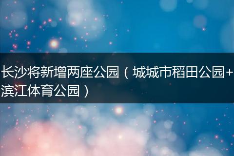 长沙将新增两座公园（城城市稻田公园+滨江体育公园）