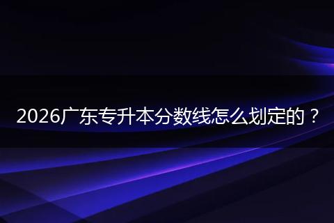 2026广东专升本分数线怎么划定的？