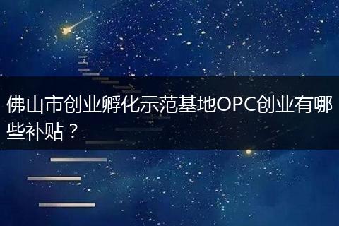 佛山市创业孵化示范基地OPC创业有哪些补贴？