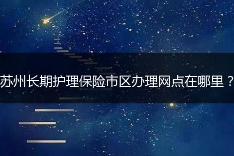 苏州长期护理保险市区办理网点在哪里？