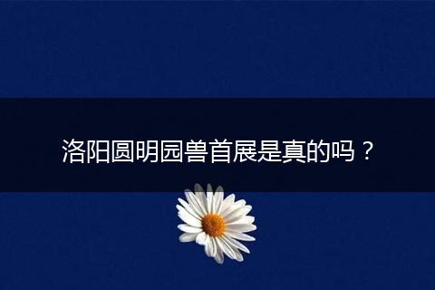 洛阳圆明园兽首展是真的吗？