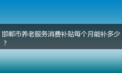 邯郸市养老服务消费补贴每个月能补多少？