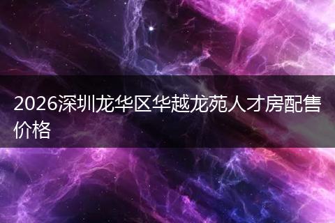 2026深圳龙华区华越龙苑人才房配售价格