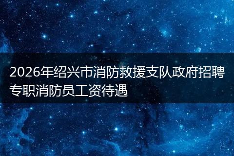 2026年绍兴市消防救援支队政府招聘专职消防员工资待遇