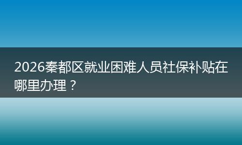 2026秦都区就业困难人员社保补贴在哪里办理？